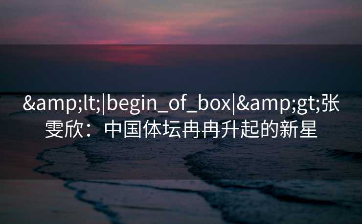 &lt;|begin_of_box|&gt;张雯欣：中国体坛冉冉升起的新星