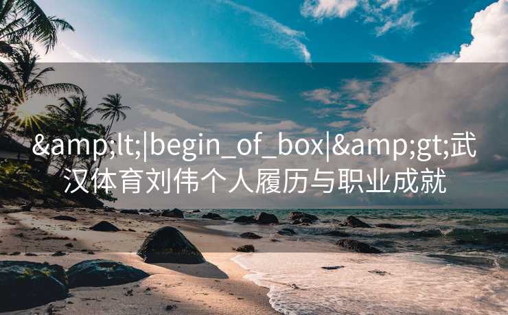 &lt;|begin_of_box|&gt;武汉体育刘伟个人履历与职业成就