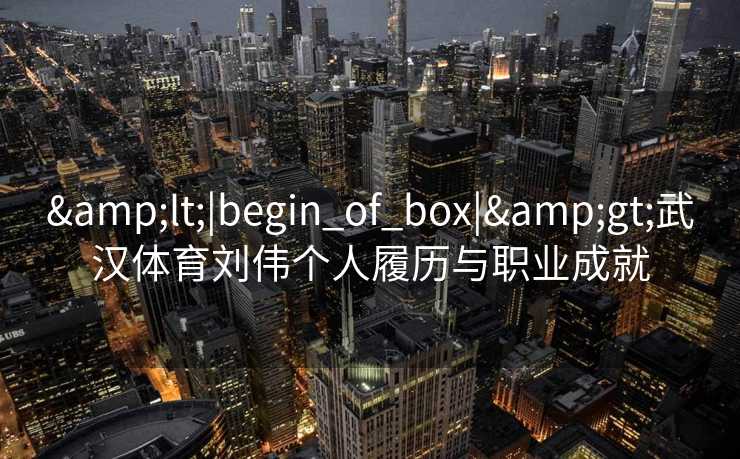 &lt;|begin_of_box|&gt;武汉体育刘伟个人履历与职业成就