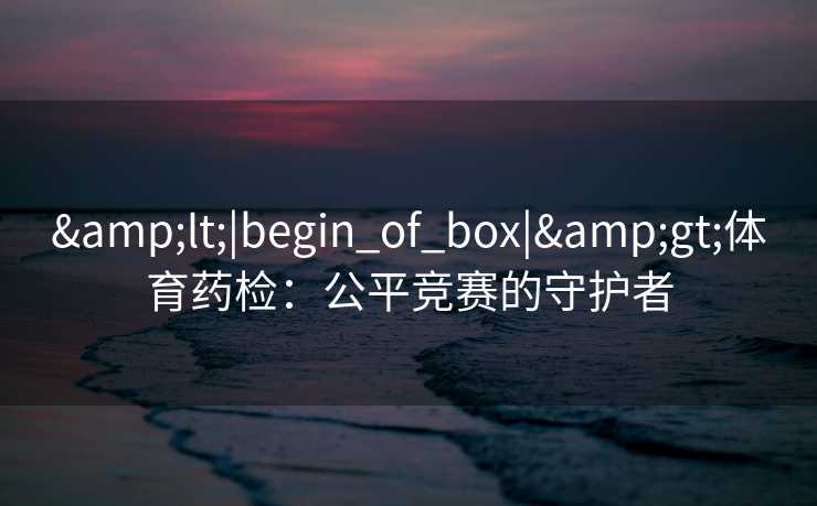 &lt;|begin_of_box|&gt;体育药检：公平竞赛的守护者