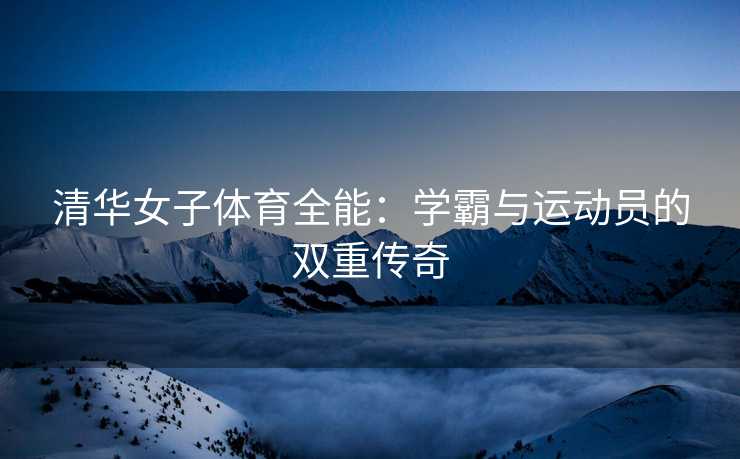 清华女子体育全能：学霸与运动员的双重传奇