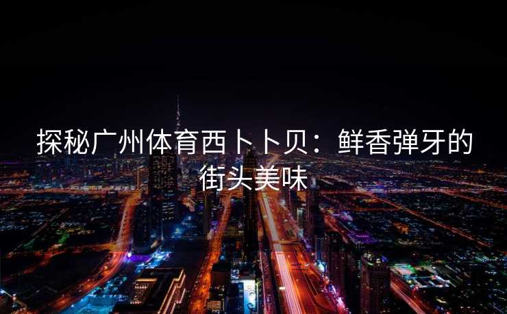探秘广州体育西卜卜贝：鲜香弹牙的街头美味