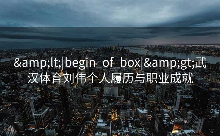 &lt;|begin_of_box|&gt;武汉体育刘伟个人履历与职业成就