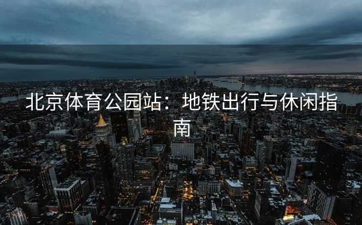 北京体育公园站：地铁出行与休闲指南