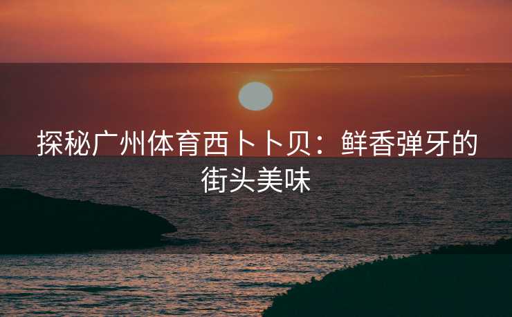 探秘广州体育西卜卜贝：鲜香弹牙的街头美味