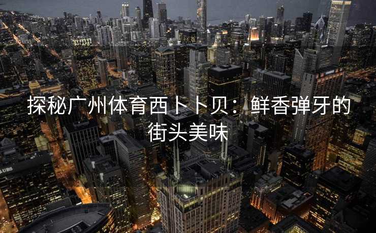 探秘广州体育西卜卜贝：鲜香弹牙的街头美味