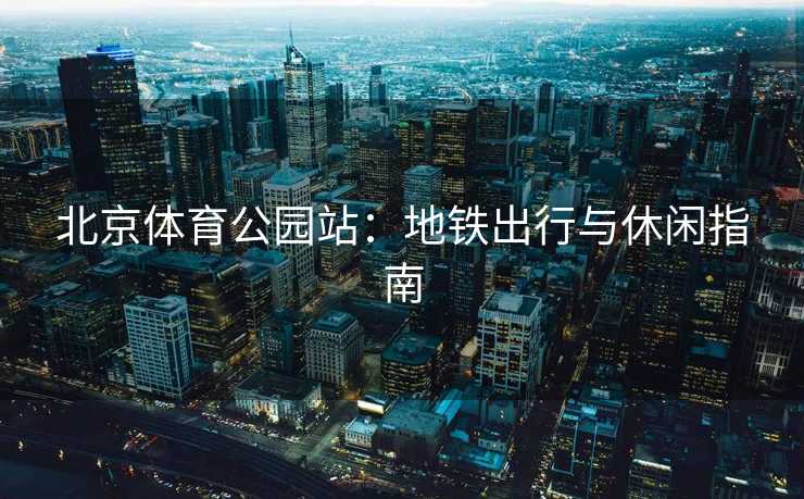 北京体育公园站：地铁出行与休闲指南