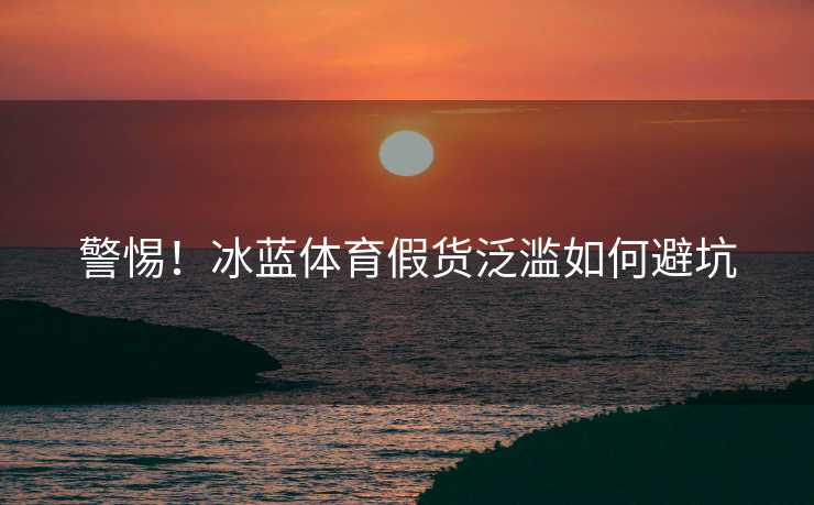警惕！冰蓝体育假货泛滥如何避坑