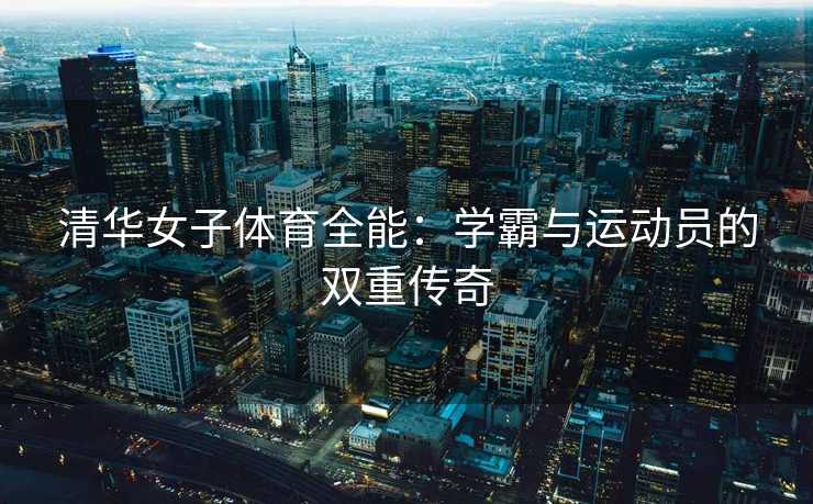 清华女子体育全能：学霸与运动员的双重传奇