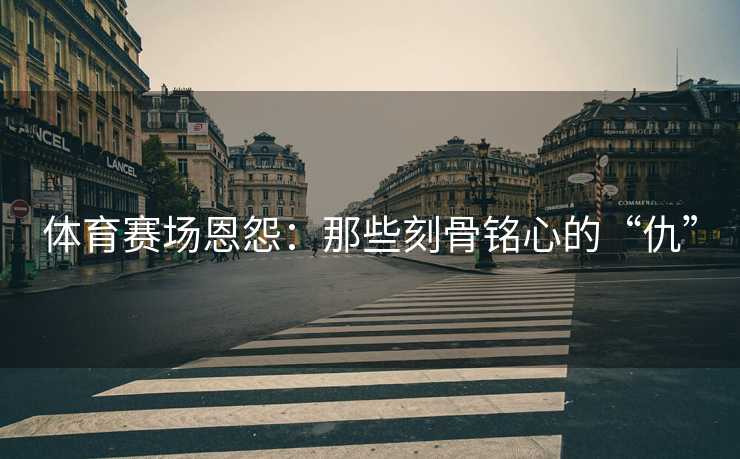 体育赛场恩怨：那些刻骨铭心的“仇”