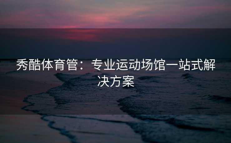 秀酷体育管：专业运动场馆一站式解决方案