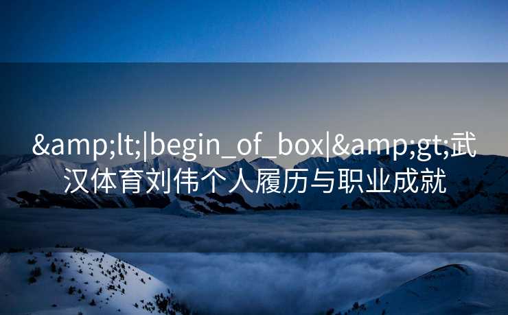 &lt;|begin_of_box|&gt;武汉体育刘伟个人履历与职业成就