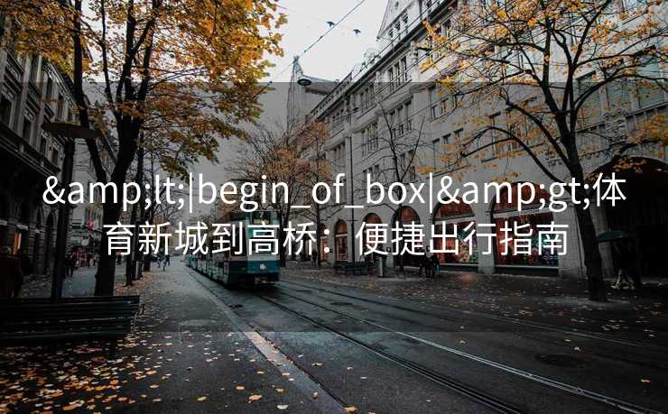 &lt;|begin_of_box|&gt;体育新城到高桥：便捷出行指南