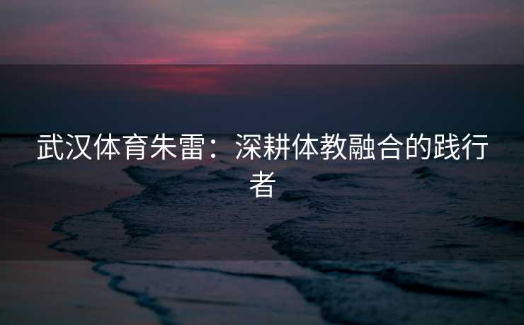 武汉体育朱雷：深耕体教融合的践行者