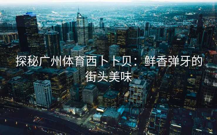 探秘广州体育西卜卜贝：鲜香弹牙的街头美味