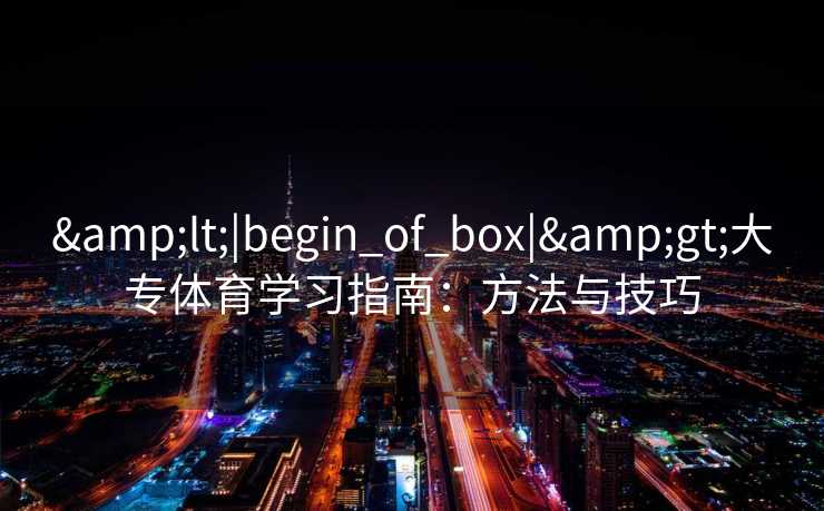 &lt;|begin_of_box|&gt;大专体育学习指南：方法与技巧