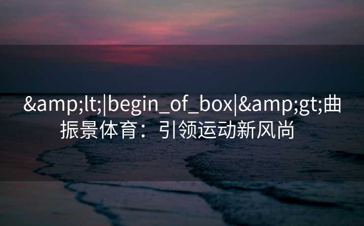 &lt;|begin_of_box|&gt;曲振景体育：引领运动新风尚  