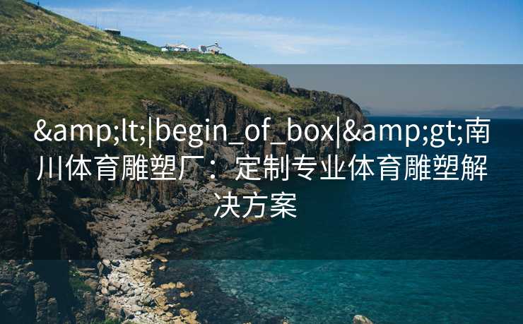 &lt;|begin_of_box|&gt;南川体育雕塑厂：定制专业体育雕塑解决方案  