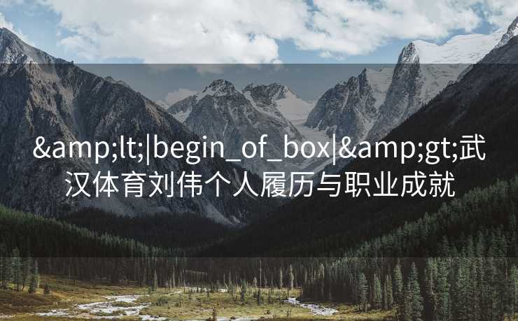 &lt;|begin_of_box|&gt;武汉体育刘伟个人履历与职业成就