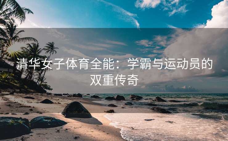 清华女子体育全能：学霸与运动员的双重传奇