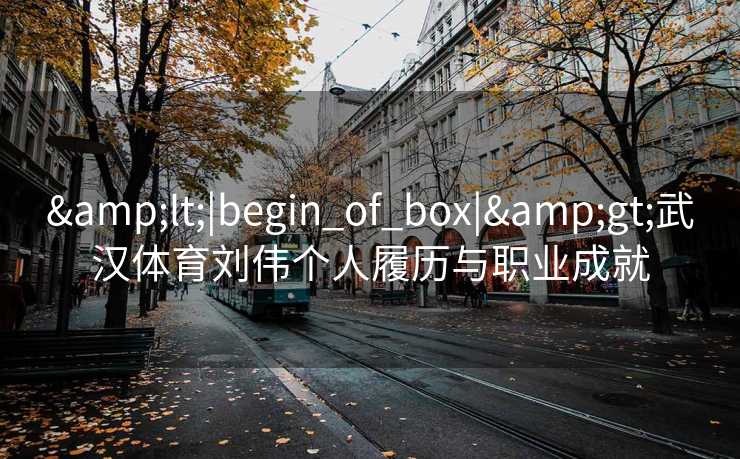 &lt;|begin_of_box|&gt;武汉体育刘伟个人履历与职业成就