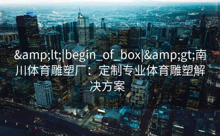 &lt;|begin_of_box|&gt;南川体育雕塑厂：定制专业体育雕塑解决方案  