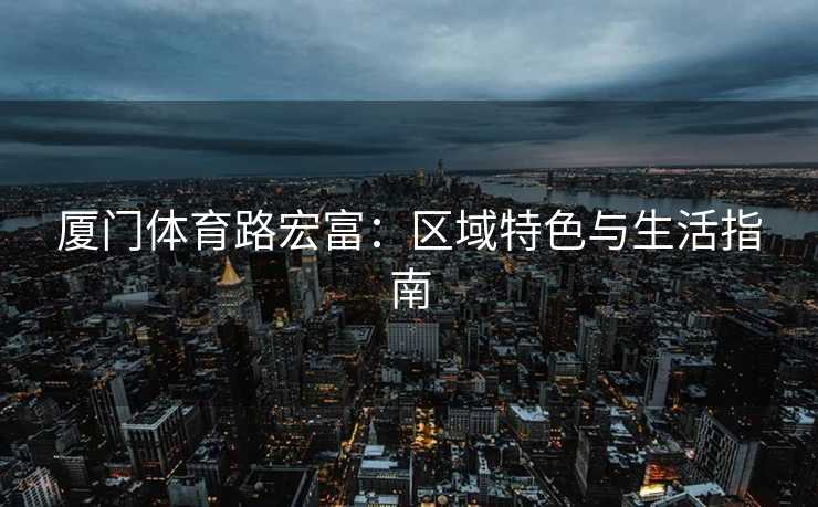 厦门体育路宏富：区域特色与生活指南