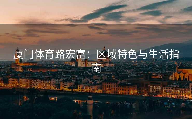 厦门体育路宏富：区域特色与生活指南