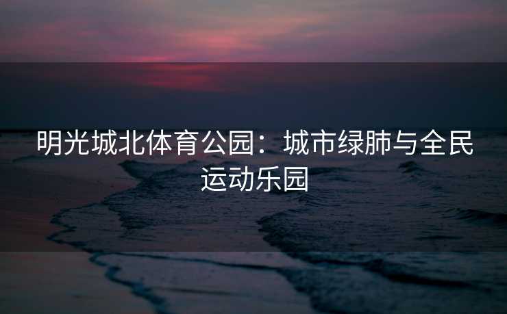 明光城北体育公园：城市绿肺与全民运动乐园