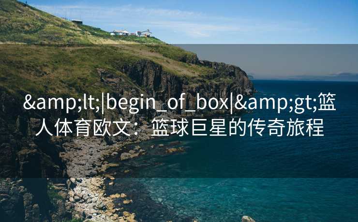 &lt;|begin_of_box|&gt;篮人体育欧文：篮球巨星的传奇旅程