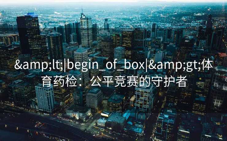 &lt;|begin_of_box|&gt;体育药检：公平竞赛的守护者