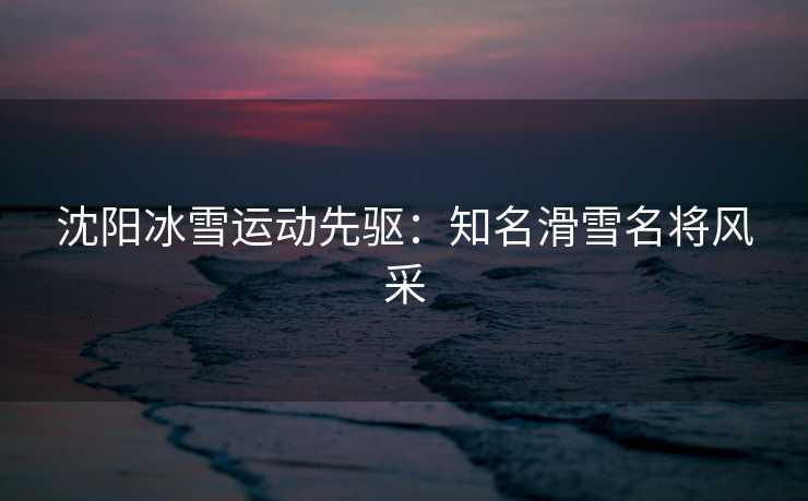 沈阳冰雪运动先驱：知名滑雪名将风采