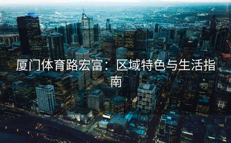 厦门体育路宏富：区域特色与生活指南