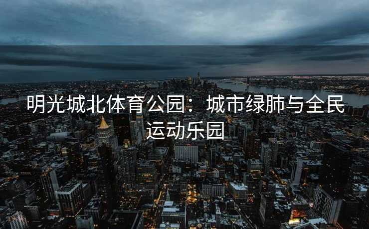 明光城北体育公园：城市绿肺与全民运动乐园