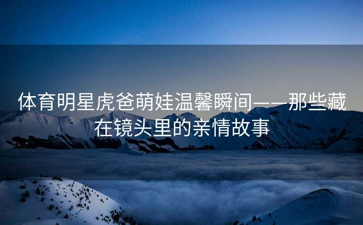 体育明星虎爸萌娃温馨瞬间——那些藏在镜头里的亲情故事