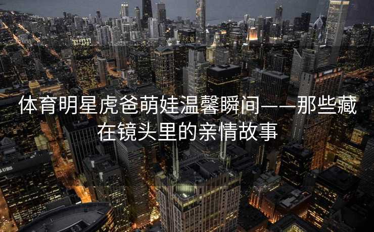 体育明星虎爸萌娃温馨瞬间——那些藏在镜头里的亲情故事