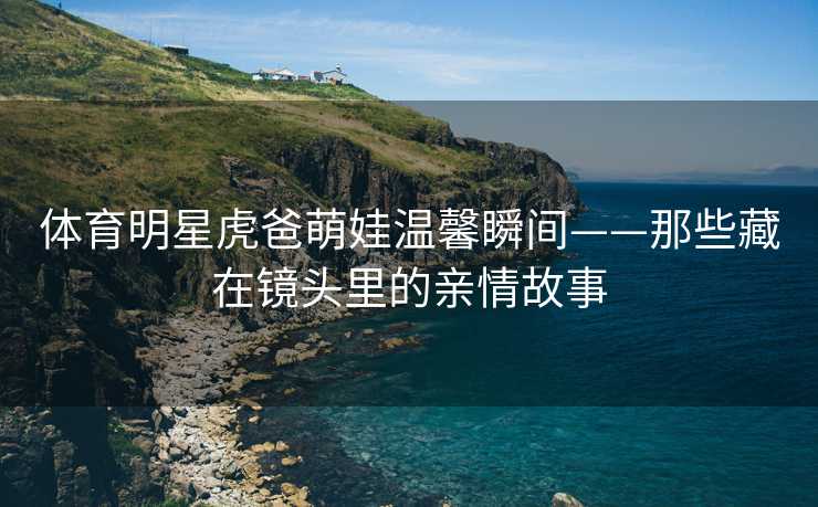 体育明星虎爸萌娃温馨瞬间——那些藏在镜头里的亲情故事