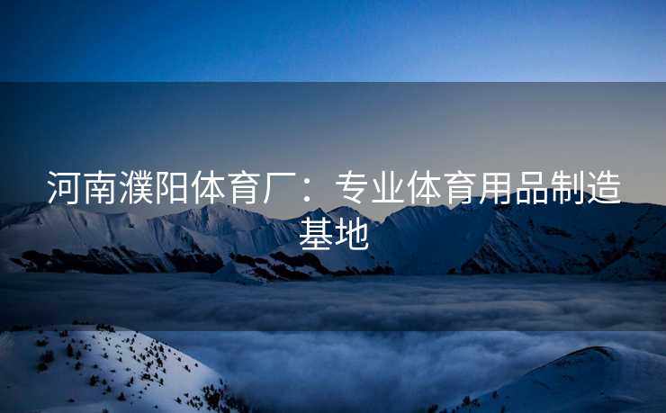 河南濮阳体育厂：专业体育用品制造基地