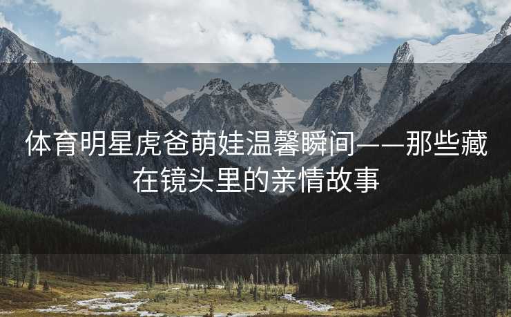 体育明星虎爸萌娃温馨瞬间——那些藏在镜头里的亲情故事