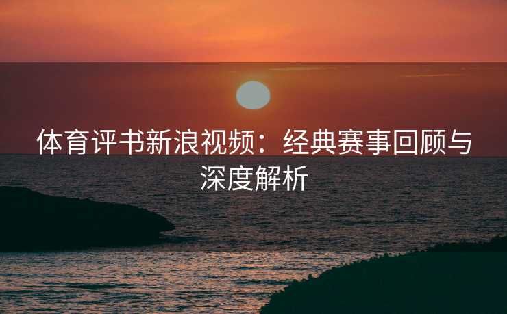 体育评书新浪视频：经典赛事回顾与深度解析