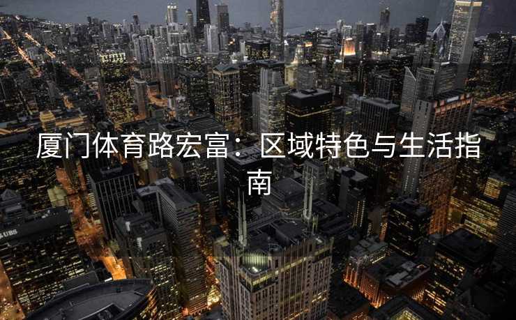 厦门体育路宏富：区域特色与生活指南