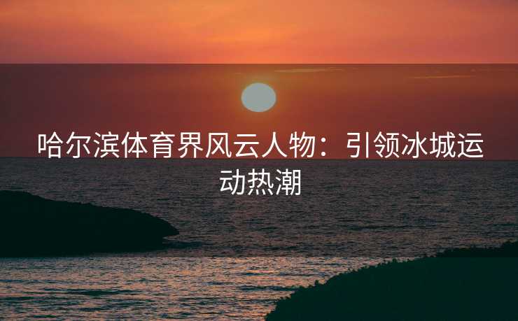哈尔滨体育界风云人物：引领冰城运动热潮