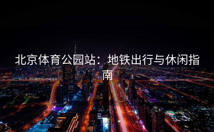 北京体育公园站：地铁出行与休闲指南