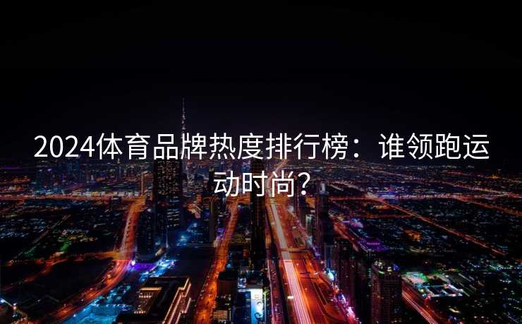 2024体育品牌热度排行榜：谁领跑运动时尚？