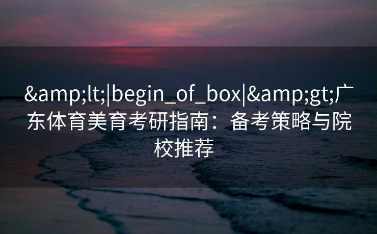 &lt;|begin_of_box|&gt;广东体育美育考研指南：备考策略与院校推荐  