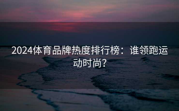 2024体育品牌热度排行榜：谁领跑运动时尚？