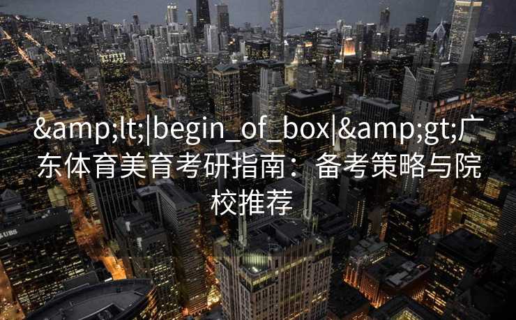 &lt;|begin_of_box|&gt;广东体育美育考研指南：备考策略与院校推荐  