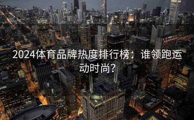 2024体育品牌热度排行榜：谁领跑运动时尚？