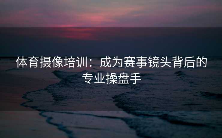 体育摄像培训：成为赛事镜头背后的专业操盘手