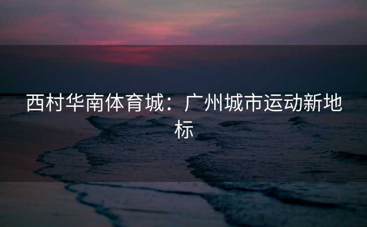 西村华南体育城：广州城市运动新地标
